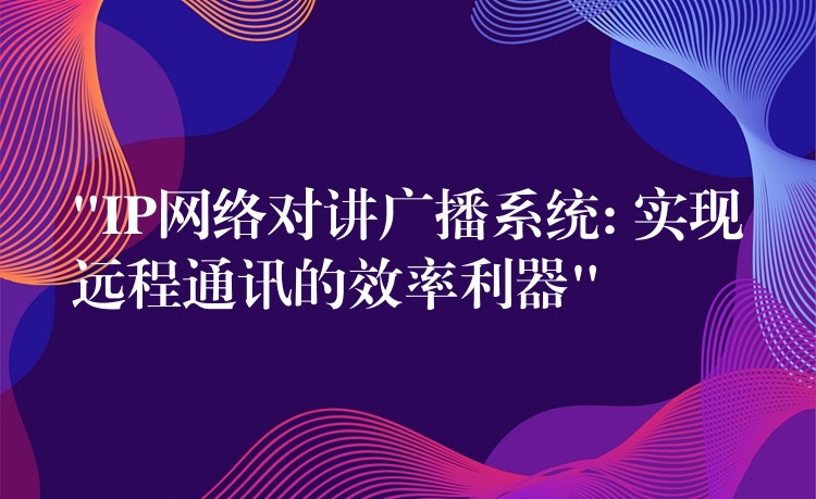  “IP網(wǎng)絡(luò)對講廣播系統(tǒng): 實現(xiàn)遠程通訊的效率利器”