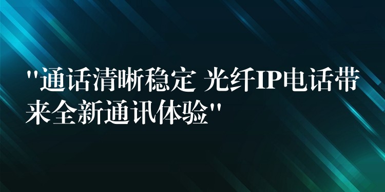  “通話清晰穩(wěn)定 光纖IP電話帶來全新通訊體驗”