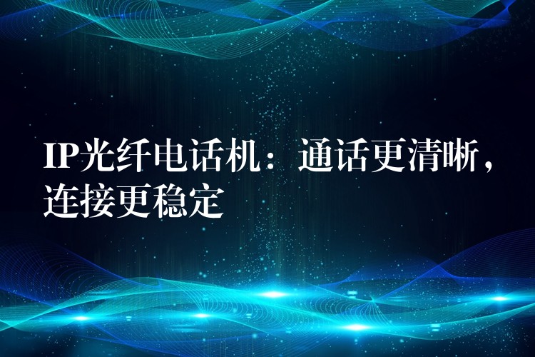  IP光纖電話機：通話更清晰，連接更穩(wěn)定