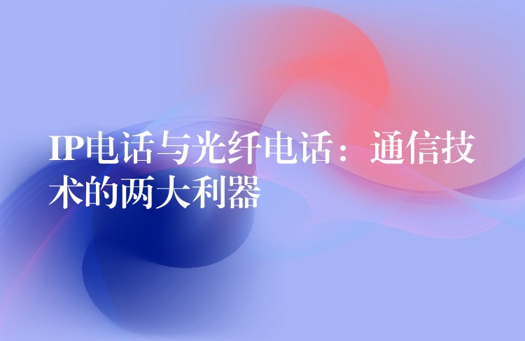 IP電話與光纖電話:通信技術的兩大利器 IP電話與光纖電話:通信技術的兩大利器